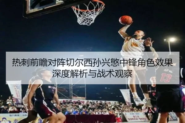 热刺前瞻对阵切尔西孙兴慜中锋角色效果深度解析与战术观察