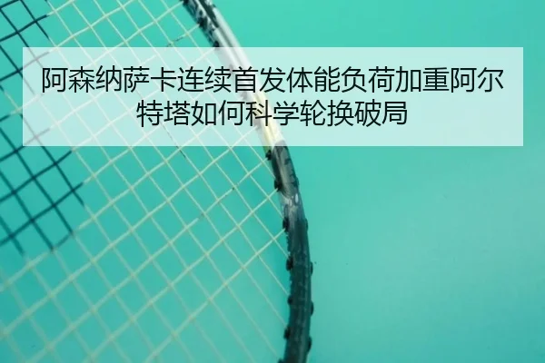阿森纳萨卡连续首发体能负荷加重阿尔特塔如何科学轮换破局