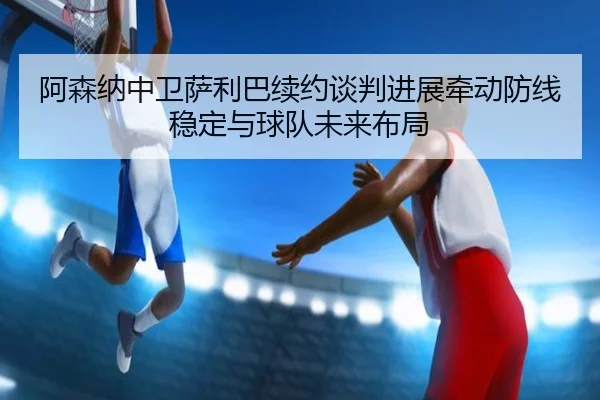 阿森纳中卫萨利巴续约谈判进展牵动防线稳定与球队未来布局