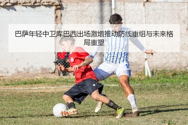 巴萨年轻中卫库巴西出场激增推动防线重组与未来格局重塑