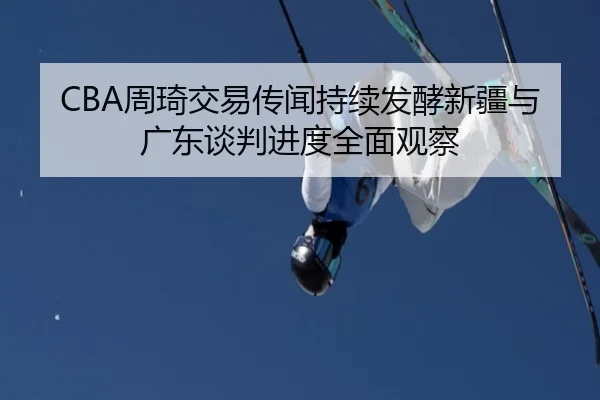CBA周琦交易传闻持续发酵新疆与广东谈判进度全面观察