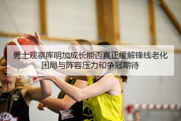 勇士观察库明加成长能否真正缓解锋线老化困局与阵容压力和争冠期待