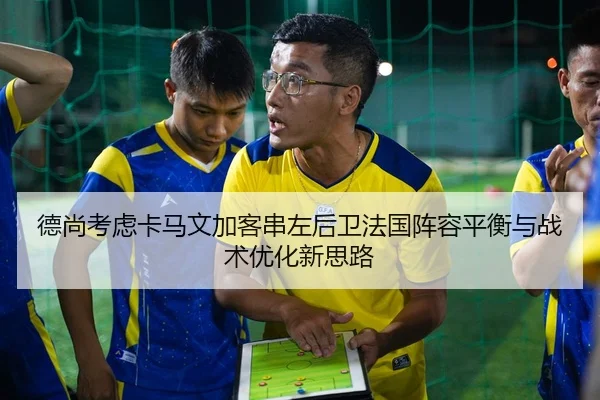 德尚考虑卡马文加客串左后卫法国阵容平衡与战术优化新思路