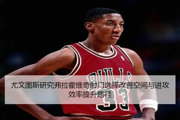 尤文图斯研究弗拉霍维奇射门选择改善空间与进攻效率提升路径